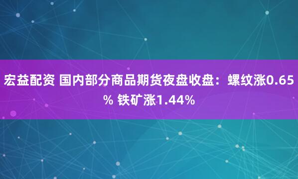 宏益配资 国内部分商品期货夜盘收盘：螺纹涨0.65% 铁矿涨1.44%