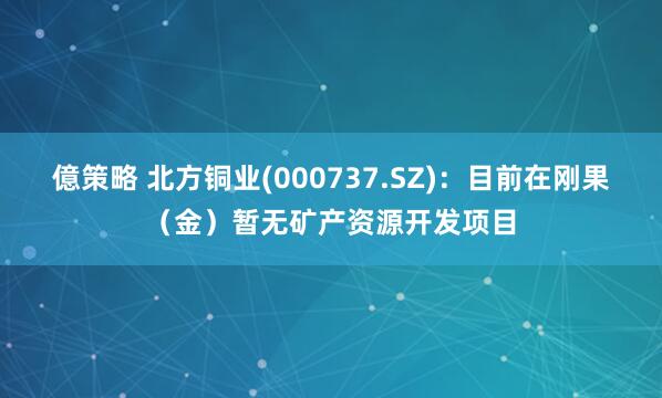 億策略 北方铜业(000737.SZ)：目前在刚果（金）暂无矿产资源开发项目