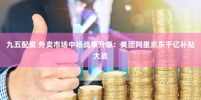九五配资 外卖市场中场战事升级：美团阿里京东千亿补贴大战