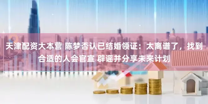 天津配资大本营 陈梦否认已结婚领证：太离谱了，找到合适的人会官宣 辟谣并分享未来计划