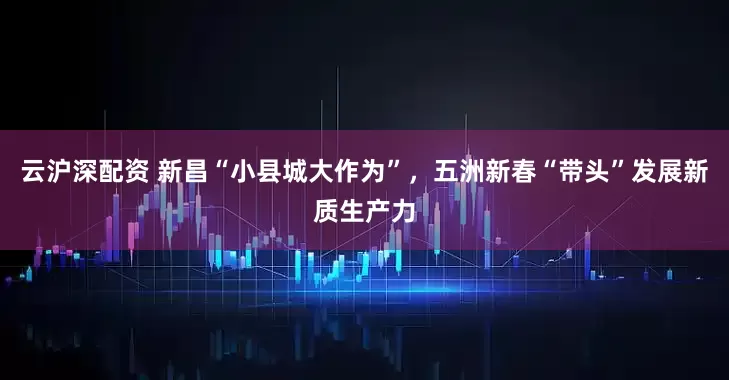 云沪深配资 新昌“小县城大作为”，五洲新春“带头”发展新质生产力