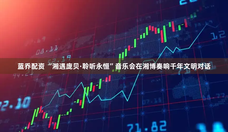 蓝乔配资 “湘遇庞贝·聆听永恒”音乐会在湘博奏响千年文明对话