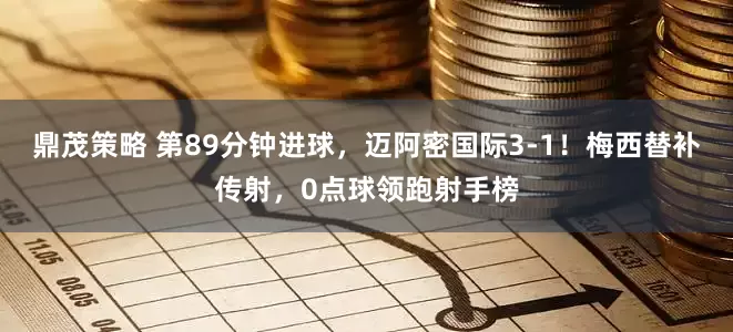 鼎茂策略 第89分钟进球，迈阿密国际3-1！梅西替补传射，0点球领跑射手榜