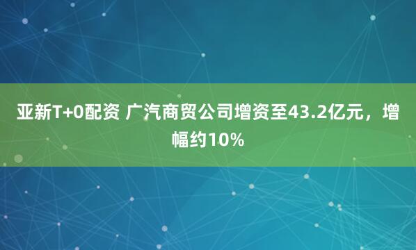 亚新T+0配资 广汽商贸公司增资至43.2亿元，增幅约10%