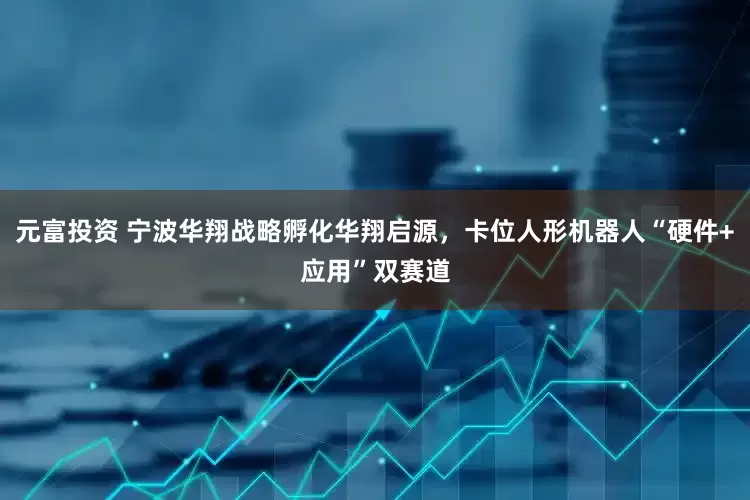 元富投资 宁波华翔战略孵化华翔启源，卡位人形机器人“硬件+应用”双赛道
