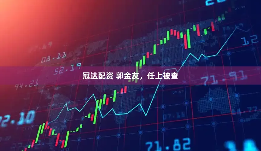 冠达配资 郭金友，任上被查