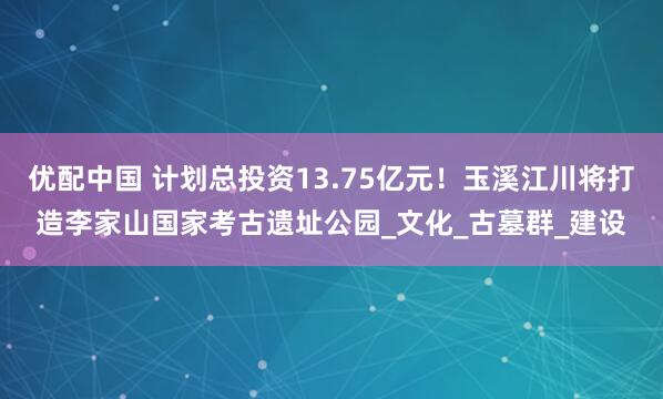 优配中国 计划总投资13.75亿元！玉溪江川将打造李家山国家考古遗址公园_文化_古墓群_建设