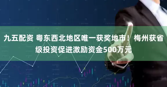 九五配资 粤东西北地区唯一获奖地市！梅州获省级投资促进激励资金500万元