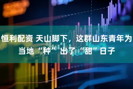 恒利配资 天山脚下，这群山东青年为当地 “种” 出了 “甜”日子