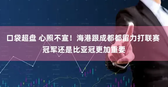 口袋超盘 心照不宣！海港跟成都都留力打联赛 冠军还是比亚冠更加重要