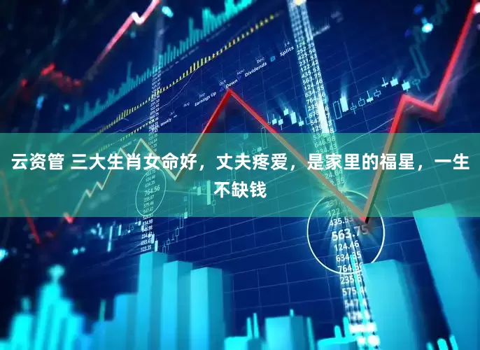 云资管 三大生肖女命好，丈夫疼爱，是家里的福星，一生不缺钱