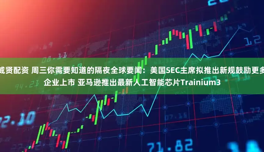 威贤配资 周三你需要知道的隔夜全球要闻：美国SEC主席拟推出新规鼓励更多企业上市 亚马逊推出最新人工智能芯片Trainium3