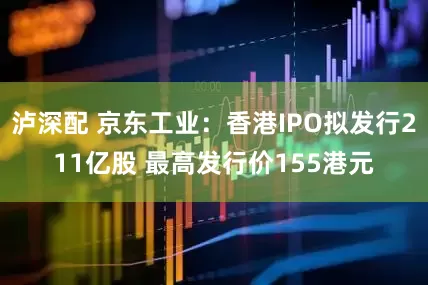 泸深配 京东工业：香港IPO拟发行211亿股 最高发行价155港元