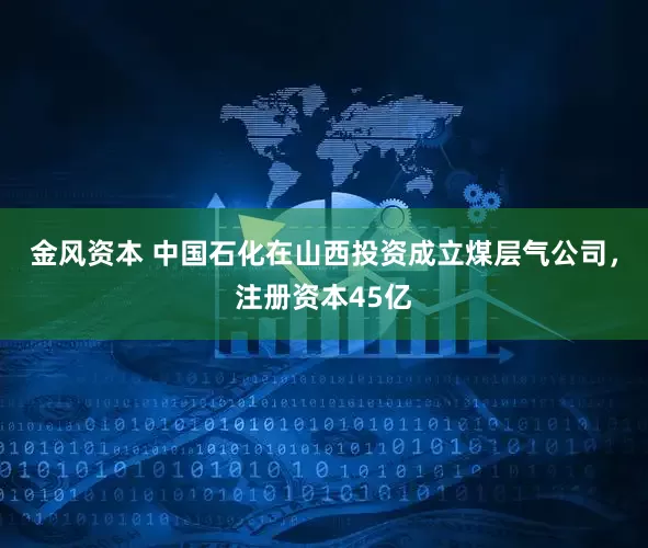 金风资本 中国石化在山西投资成立煤层气公司，注册资本45亿