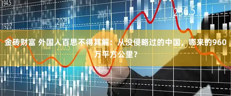 金砖财富 外国人百思不得其解：从没侵略过的中国，哪来的960万平方公里？