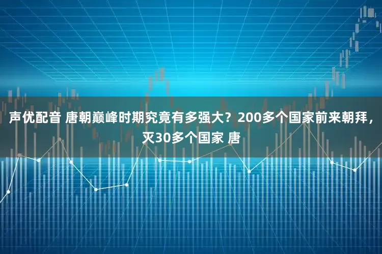 声优配音 唐朝巅峰时期究竟有多强大？200多个国家前来朝拜，灭30多个国家 唐