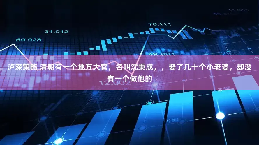 泸深策略 清朝有一个地方大官，名叫沈秉成，，娶了几十个小老婆，却没有一个做他的